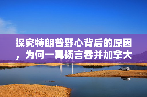 探究特朗普野心背后的原因，为何一再扬言吞并加拿大？