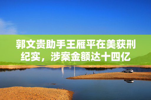 郭文贵助手王雁平在美获刑纪实，涉案金额达十四亿