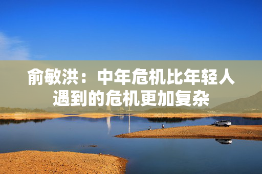 俞敏洪：中年危机比年轻人遇到的危机更加复杂