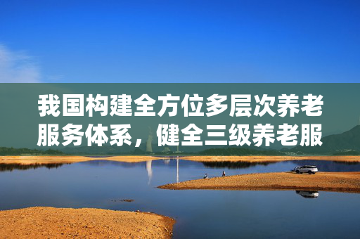 我国构建全方位多层次养老服务体系，健全三级养老服务网络首提实施