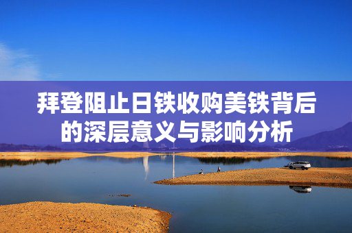 拜登阻止日铁收购美铁背后的深层意义与影响分析