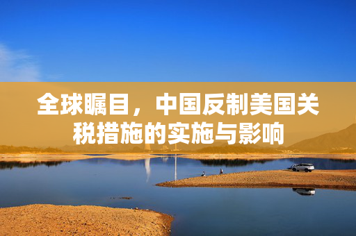 全球瞩目，中国反制美国关税措施的实施与影响