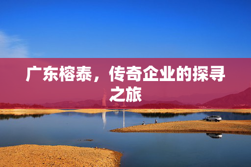 广东榕泰，传奇企业的探寻之旅