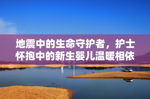 地震中的生命守护者，护士怀抱中的新生婴儿温暖相依瞬间