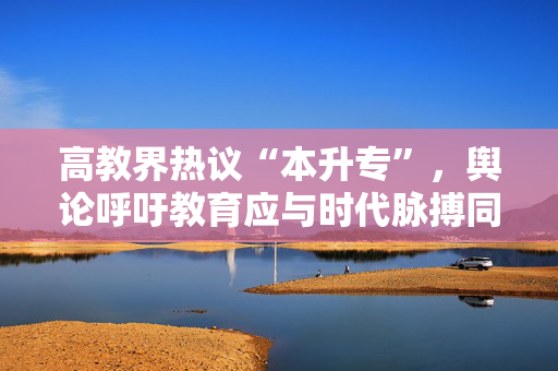 高教界热议“本升专”，舆论呼吁教育应与时代脉搏同频共振