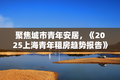 聚焦城市青年安居，《2025上海青年租房趋势报告》发布