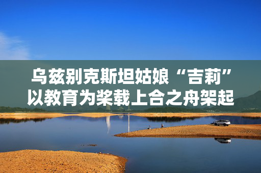 乌兹别克斯坦姑娘“吉莉”以教育为桨载上合之舟架起中乌友谊