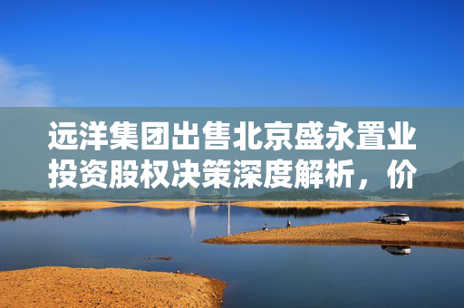 远洋集团出售北京盛永置业投资股权决策深度解析，价值3.22亿元的交易展望