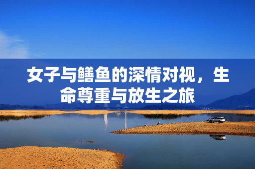 女子与鳝鱼的深情对视，生命尊重与放生之旅