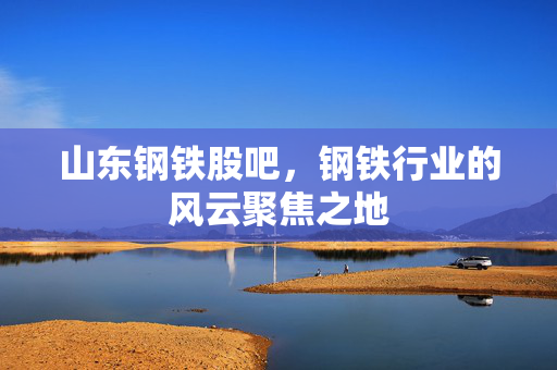 山东钢铁股吧，钢铁行业的风云聚焦之地