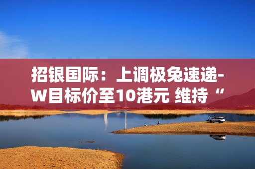 招银国际：上调极兔速递-W目标价至10港元 维持“买入”评级