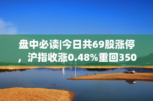 盘中必读|今日共69股涨停，沪指收涨0.48%重回3500点，地产概念集体大涨