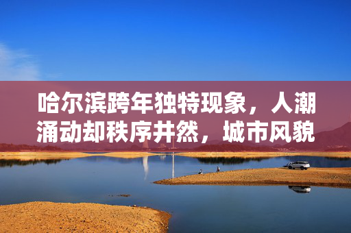 哈尔滨跨年独特现象，人潮涌动却秩序井然，城市风貌尽显无人踩井盖