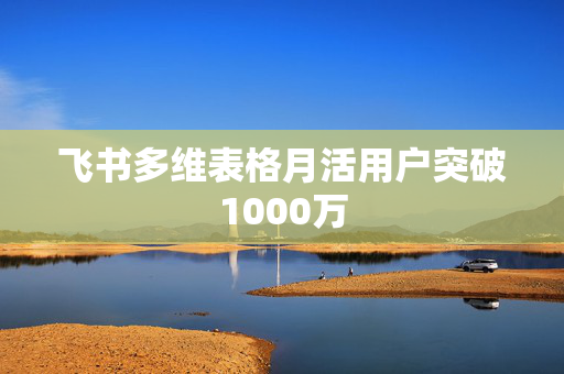 飞书多维表格月活用户突破1000万