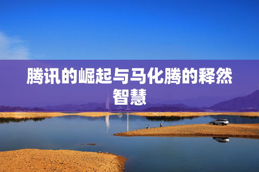 腾讯的崛起与马化腾的释然智慧