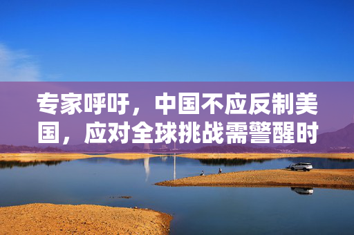 专家呼吁，中国不应反制美国，应对全球挑战需警醒时刻