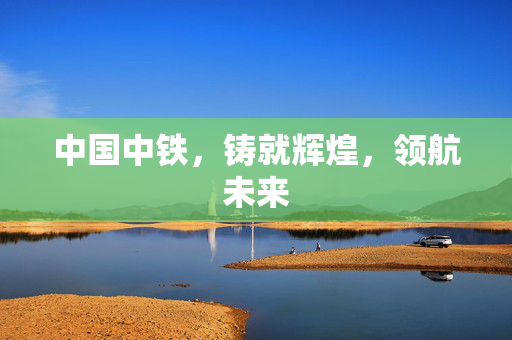 中国中铁，铸就辉煌，领航未来