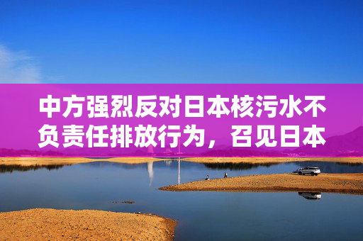 中方强烈反对日本核污水不负责任排放行为，召见日本驻华大使表达严重关切