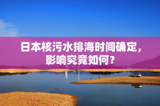 日本核污水排海时间确定，影响究竟如何？