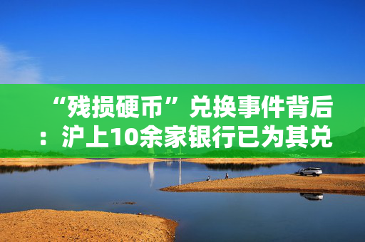 “残损硬币”兑换事件背后：沪上10余家银行已为其兑换，正加紧清点鉴别