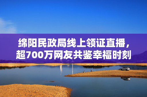 绵阳民政局线上领证直播，超700万网友共鉴幸福时刻