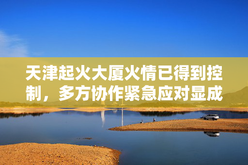 天津起火大厦火情已得到控制，多方协作紧急应对显成效