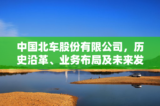 中国北车股份有限公司，历史沿革、业务布局及未来发展展望
