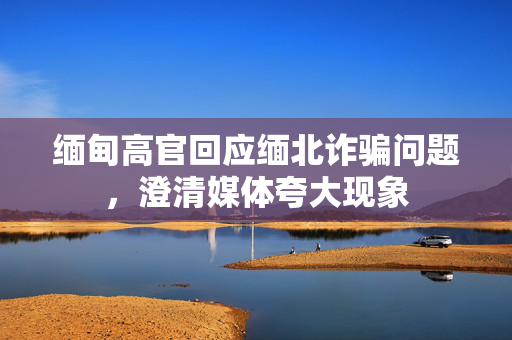 缅甸高官回应缅北诈骗问题，澄清媒体夸大现象