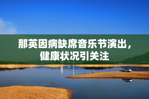 那英因病缺席音乐节演出，健康状况引关注