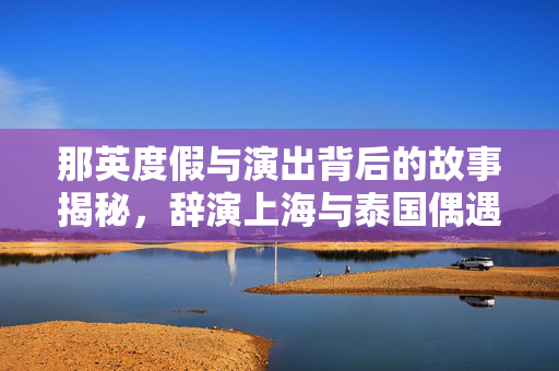那英度假与演出背后的故事揭秘，辞演上海与泰国偶遇探秘