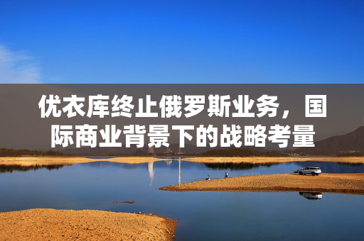优衣库终止俄罗斯业务，国际商业背景下的战略考量