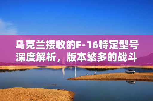 乌克兰接收的F-16特定型号深度解析，版本繁多的战斗机型介绍
