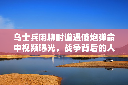 乌士兵闲聊时遭遇俄炮弹命中视频曝光，战争背后的人性考验