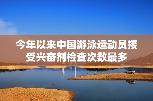 今年以来中国游泳运动员接受兴奋剂检查次数最多