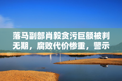 落马副部肖毅贪污巨额被判无期，腐败代价惨重，警示深刻