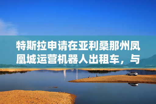 特斯拉申请在亚利桑那州凤凰城运营机器人出租车，与Waymo展开直接竞争