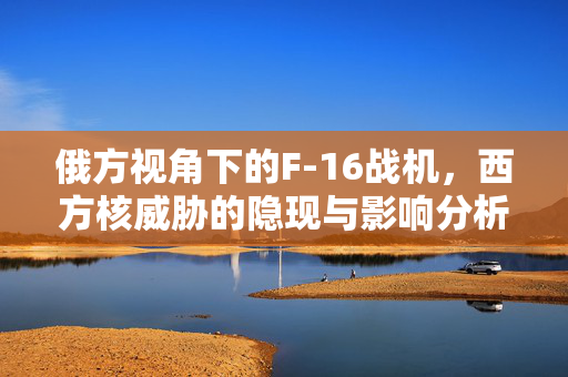 俄方视角下的F-16战机，西方核威胁的隐现与影响分析