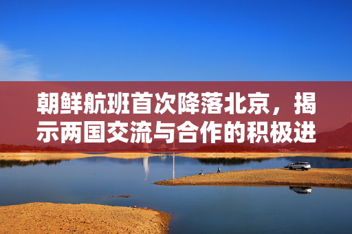 朝鲜航班首次降落北京，揭示两国交流与合作的积极进展