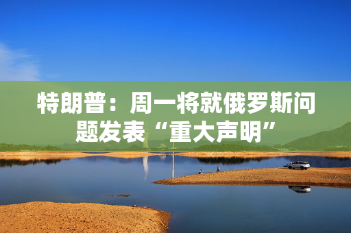 特朗普：周一将就俄罗斯问题发表“重大声明”