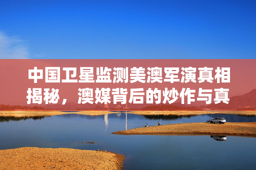 中国卫星监测美澳军演真相揭秘，澳媒背后的炒作与真相探究