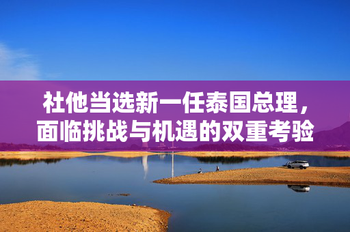社他当选新一任泰国总理，面临挑战与机遇的双重考验