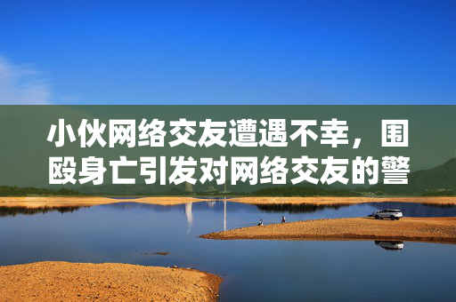 小伙网络交友遭遇不幸，围殴身亡引发对网络交友的警示与现实反思