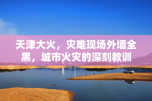 天津大火，灾难现场外墙全黑，城市火灾的深刻教训