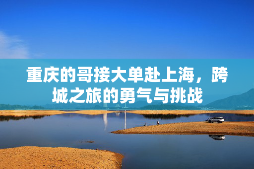 重庆的哥接大单赴上海，跨城之旅的勇气与挑战
