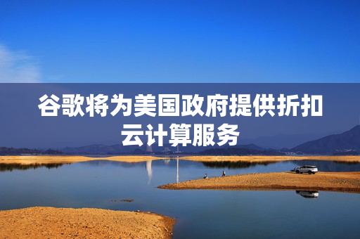谷歌将为美国政府提供折扣云计算服务