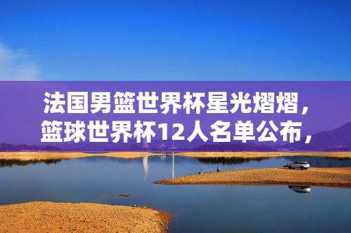 法国男篮世界杯星光熠熠，篮球世界杯12人名单公布，期待无限荣耀
