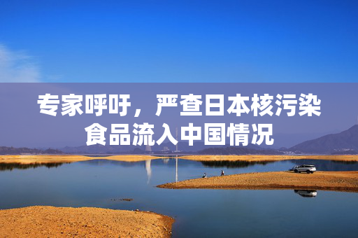专家呼吁，严查日本核污染食品流入中国情况