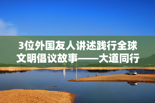 3位外国友人讲述践行全球文明倡议故事——大道同行和合共生