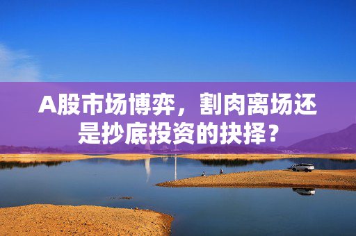 A股市场博弈，割肉离场还是抄底投资的抉择？