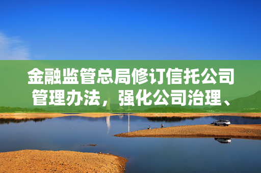 金融监管总局修订信托公司管理办法，强化公司治理、风险防控与处置措施重磅出炉